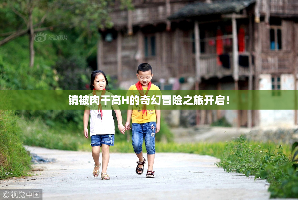 镜被肉干高H的奇幻冒险之旅开启！
