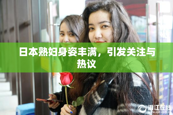日本熟妇身姿丰满，引发关注与热议