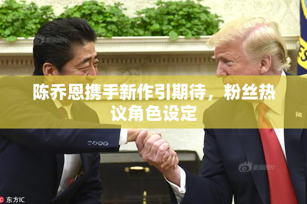 陈乔恩携手新作引期待，粉丝热议角色设定
