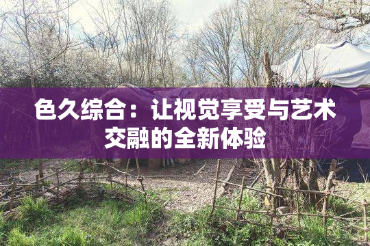 色久综合：让视觉享受与艺术交融的全新体验