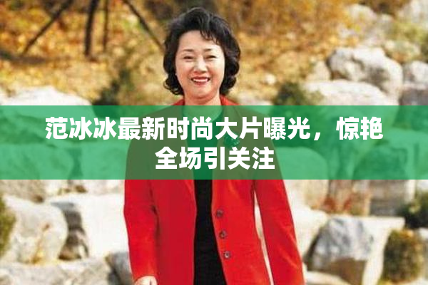 范冰冰最新时尚大片曝光，惊艳全场引关注