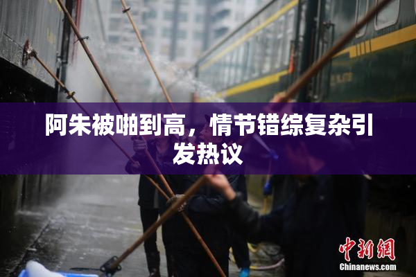 阿朱被啪到高，情节错综复杂引发热议