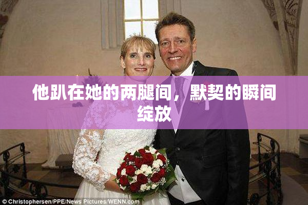 他趴在她的两腿间，默契的瞬间绽放