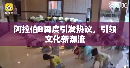阿拉伯B再度引发热议，引领文化新潮流
