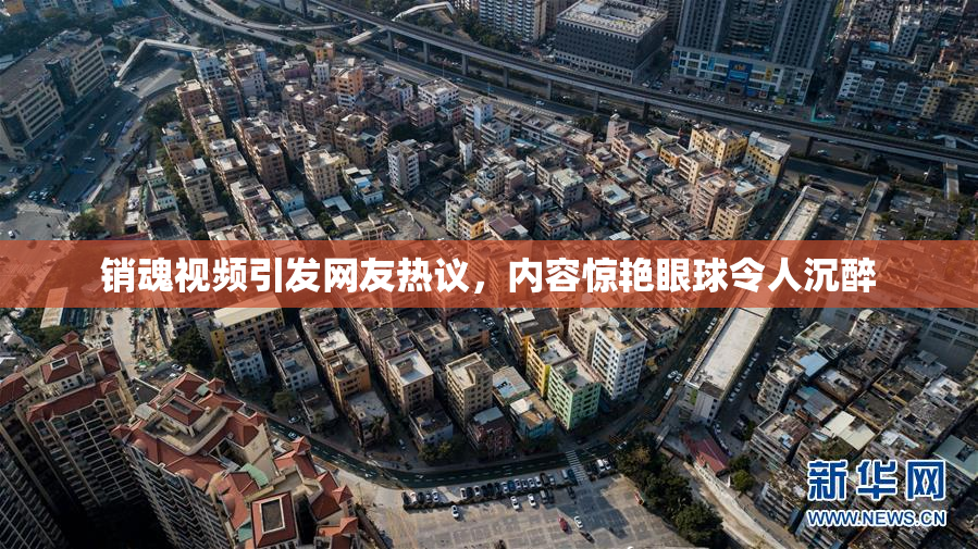 销魂视频引发网友热议，内容惊艳眼球令人沉醉