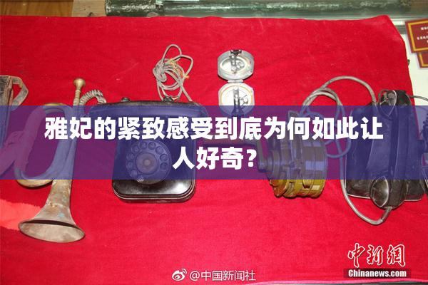 雅妃的紧致感受到底为何如此让人好奇？