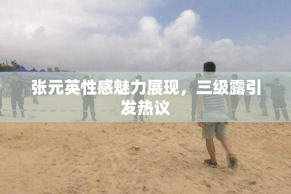 张元英性感魅力展现，三级露引发热议