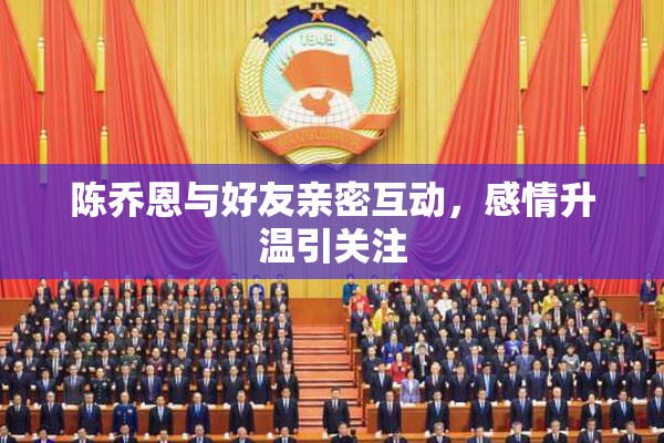 陈乔恩与好友亲密互动，感情升温引关注