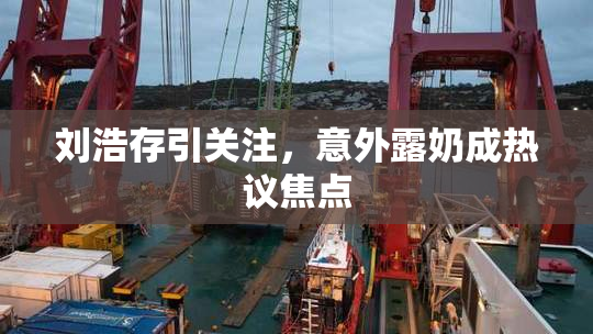 刘浩存引关注，意外露奶成热议焦点