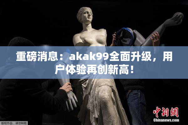 重磅消息：akak99全面升级，用户体验再创新高！
