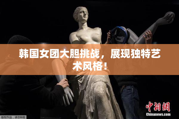 韩国女团大胆挑战，展现独特艺术风格！