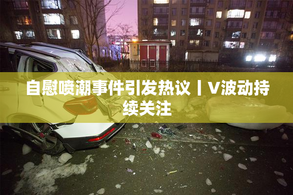 自慰喷潮事件引发热议丨V波动持续关注