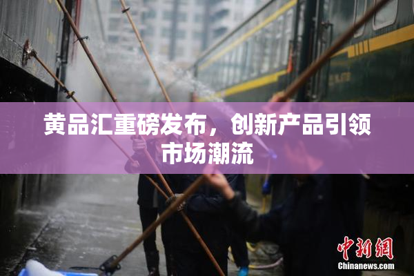 黄品汇重磅发布，创新产品引领市场潮流
