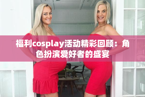 福利cosplay活动精彩回顾：角色扮演爱好者的盛宴