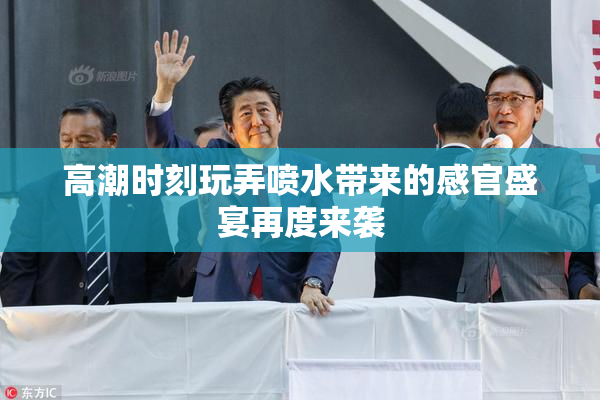 高潮时刻玩弄喷水带来的感官盛宴再度来袭