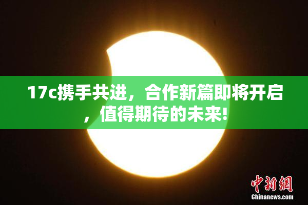 17c携手共进，合作新篇即将开启，值得期待的未来!