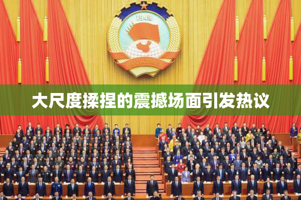 大尺度揉捏的震撼场面引发热议