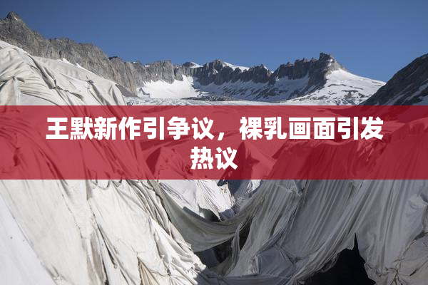 王默新作引争议，裸乳画面引发热议
