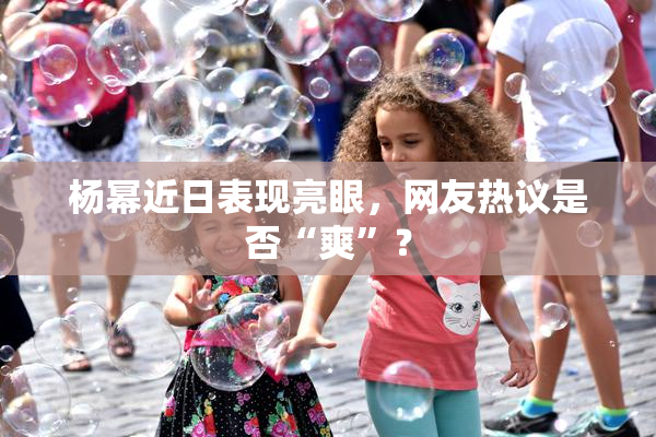 杨幂近日表现亮眼，网友热议是否“爽”？