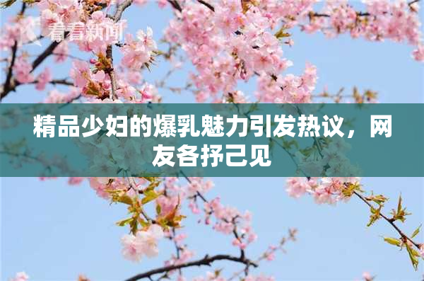 精品少妇的爆乳魅力引发热议，网友各抒己见