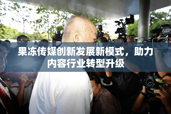 果冻传媒创新发展新模式，助力内容行业转型升级