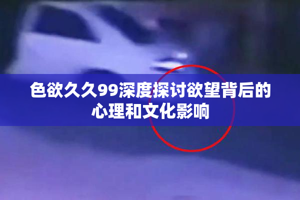 色欲久久99深度探讨欲望背后的心理和文化影响