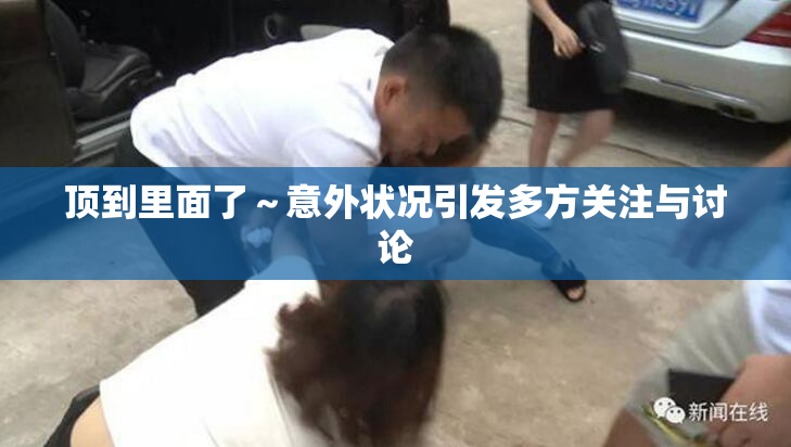 顶到里面了～意外状况引发多方关注与讨论