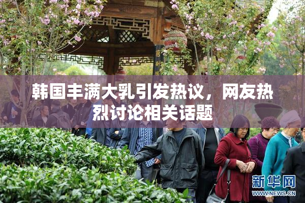 韩国丰满大乳引发热议，网友热烈讨论相关话题