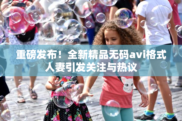重磅发布！全新精品无码avi格式人妻引发关注与热议