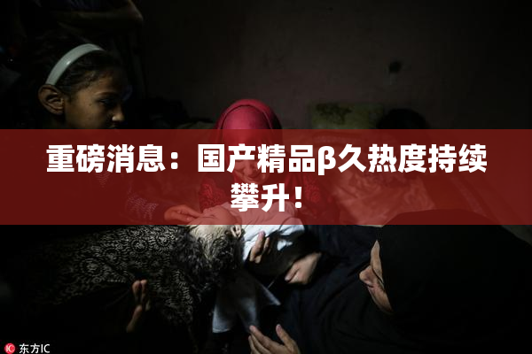 重磅消息：国产精品β久热度持续攀升！