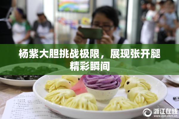 杨紫大胆挑战极限，展现张开腿精彩瞬间
