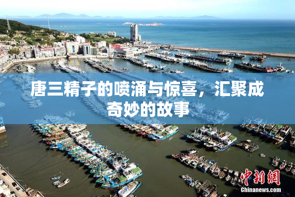 唐三精子的喷涌与惊喜，汇聚成奇妙的故事