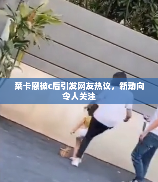 莱卡恩被c后引发网友热议，新动向令人关注