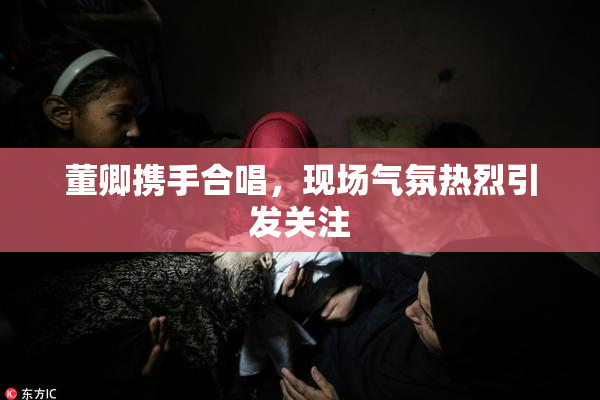 董卿携手合唱，现场气氛热烈引发关注