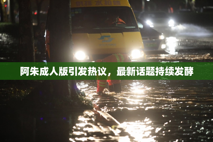 阿朱成人版引发热议，最新话题持续发酵