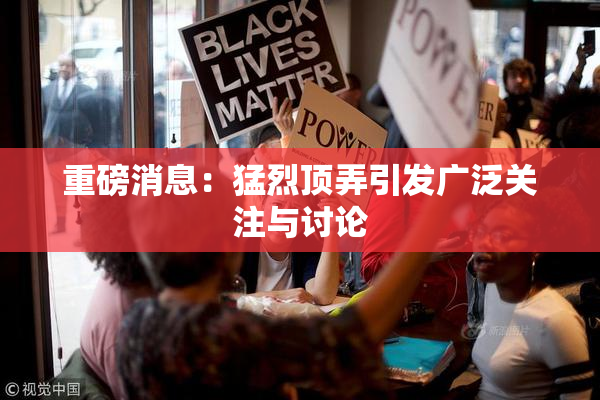 重磅消息：猛烈顶弄引发广泛关注与讨论