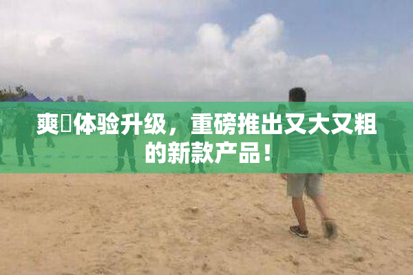 爽擼体验升级，重磅推出又大又粗的新款产品！