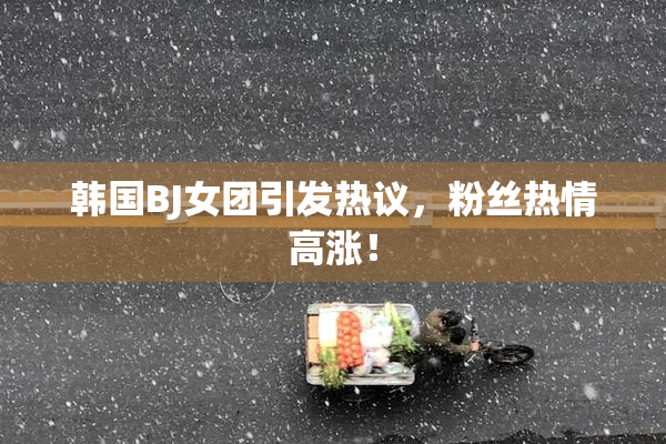 韩国BJ女团引发热议，粉丝热情高涨！