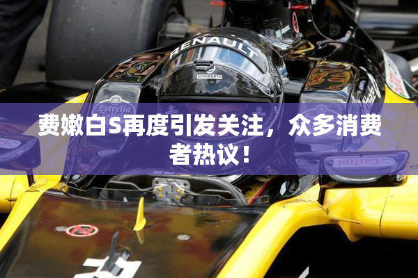 费嫩白S再度引发关注，众多消费者热议！