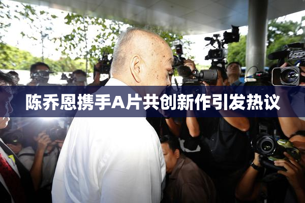 陈乔恩携手A片共创新作引发热议