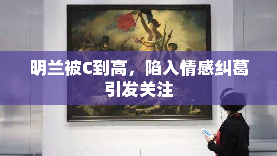 明兰被C到高，陷入情感纠葛引发关注