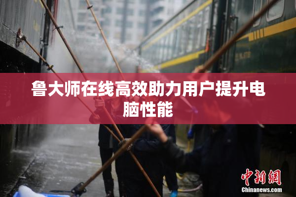 鲁大师在线高效助力用户提升电脑性能