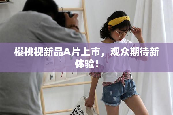 樱桃视新品A片上市，观众期待新体验！