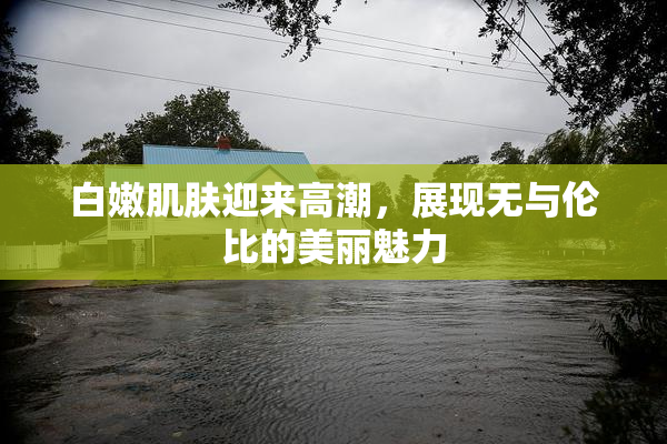 白嫩肌肤迎来高潮，展现无与伦比的美丽魅力