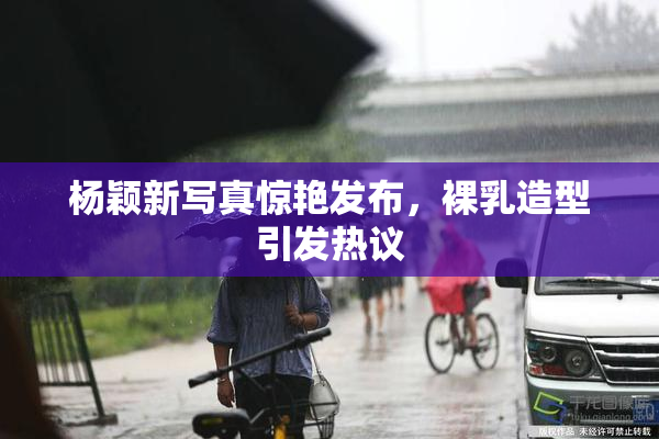杨颖新写真惊艳发布，裸乳造型引发热议