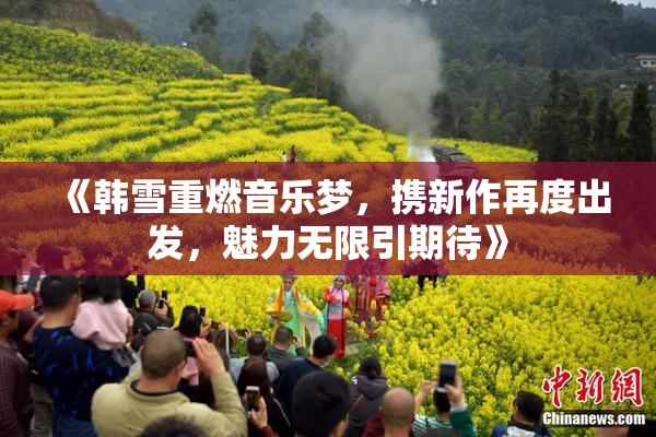 《韩雪重燃音乐梦，携新作再度出发，魅力无限引期待》