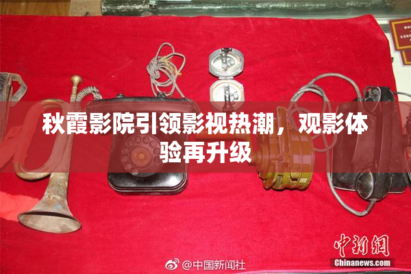 秋霞影院引领影视热潮，观影体验再升级