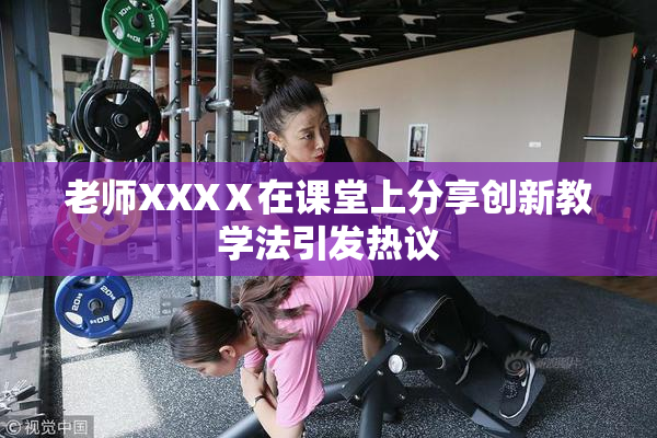 老师XXXⅩ在课堂上分享创新教学法引发热议