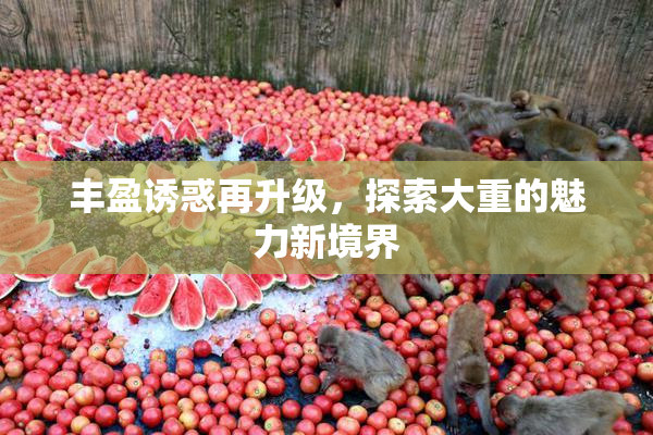 丰盈诱惑再升级，探索大重的魅力新境界