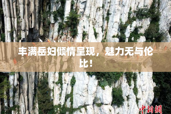丰满岳妇倾情呈现，魅力无与伦比！
